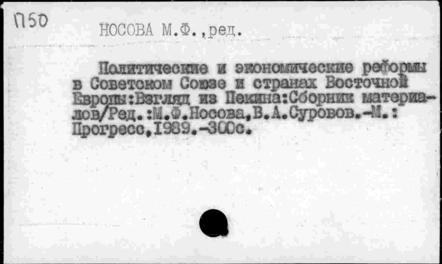 ﻿П50
НОСОВА М.Ф.,ред.
Политические и эконошиоские ре^орык в Советском Союзе в странах Восточной Европы :Взгляд из Пекина:Сборяик материа-лов/Ред. :М.Ф.Носова. В.А.Суровов.-М.: Прогресс,1989.-300с.